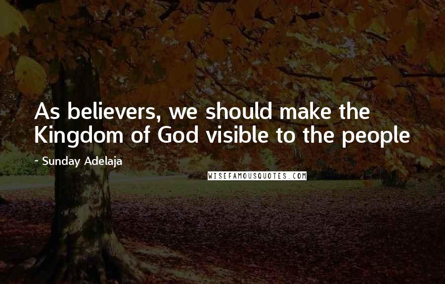 Sunday Adelaja Quotes: As believers, we should make the Kingdom of God visible to the people