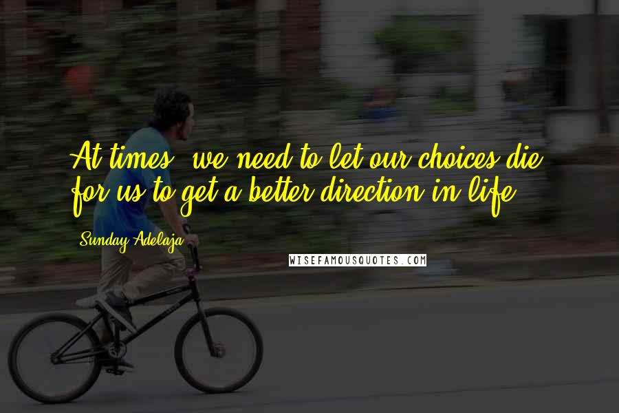 Sunday Adelaja Quotes: At times, we need to let our choices die, for us to get a better direction in life.