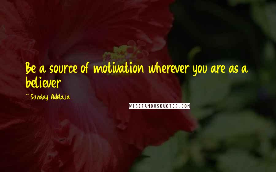 Sunday Adelaja Quotes: Be a source of motivation wherever you are as a believer