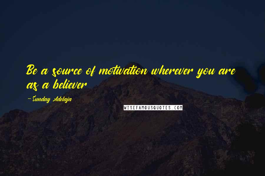 Sunday Adelaja Quotes: Be a source of motivation wherever you are as a believer