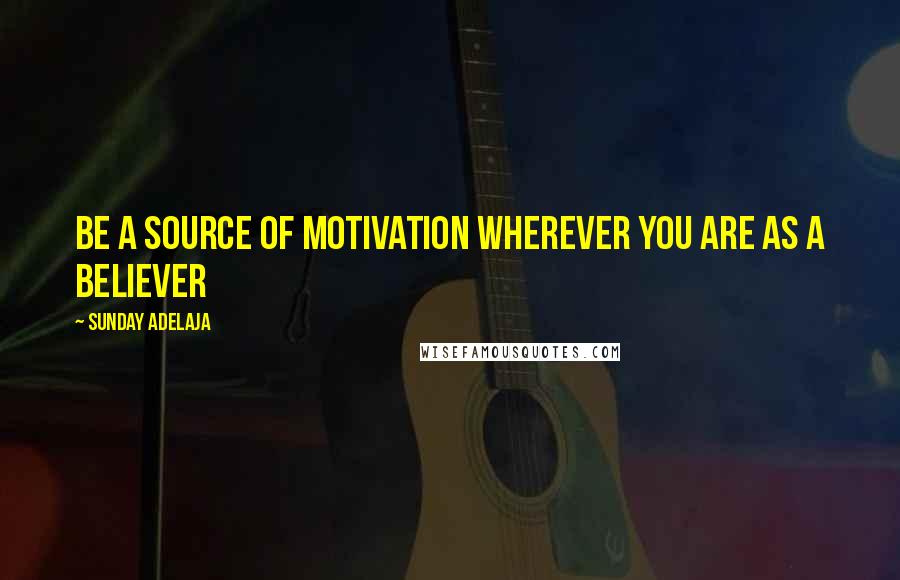 Sunday Adelaja Quotes: Be a source of motivation wherever you are as a believer