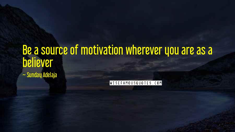 Sunday Adelaja Quotes: Be a source of motivation wherever you are as a believer