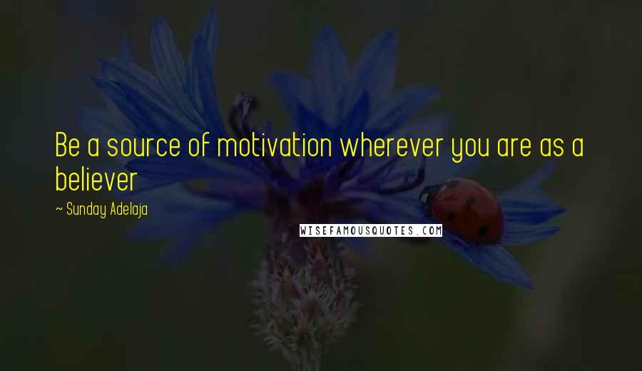 Sunday Adelaja Quotes: Be a source of motivation wherever you are as a believer