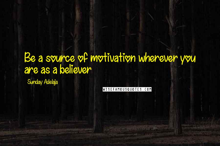 Sunday Adelaja Quotes: Be a source of motivation wherever you are as a believer