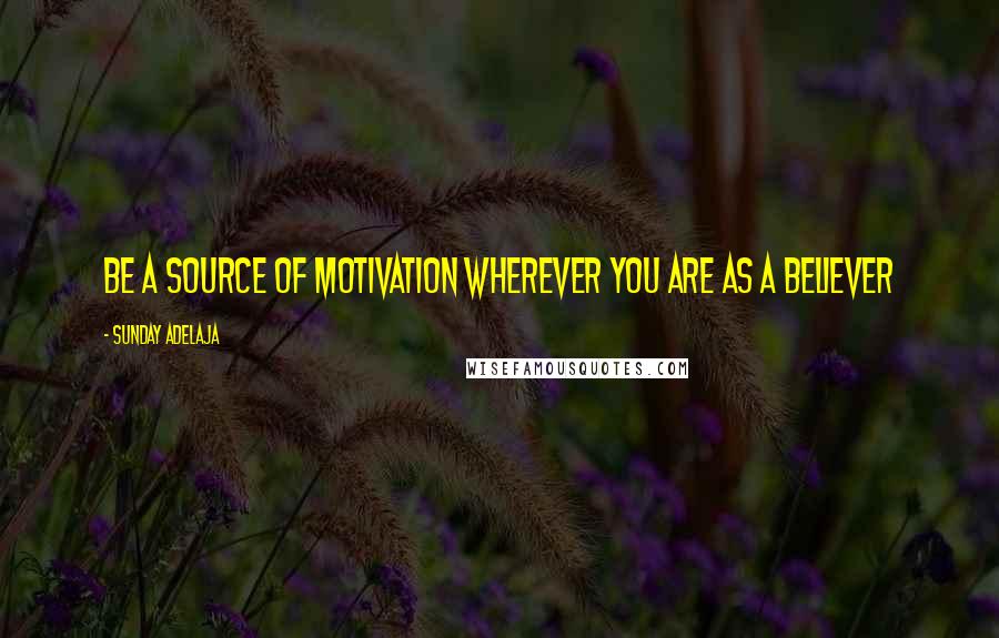 Sunday Adelaja Quotes: Be a source of motivation wherever you are as a believer