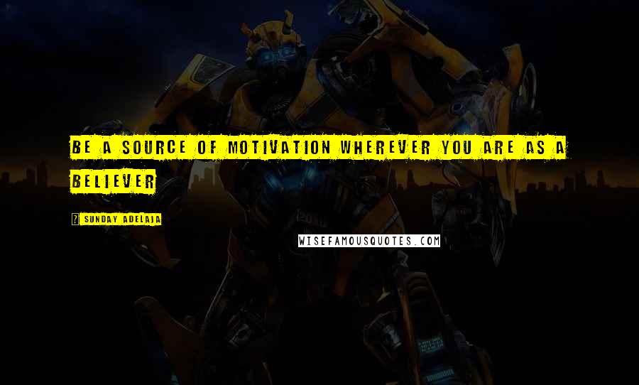 Sunday Adelaja Quotes: Be a source of motivation wherever you are as a believer