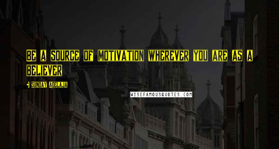 Sunday Adelaja Quotes: Be a source of motivation wherever you are as a believer