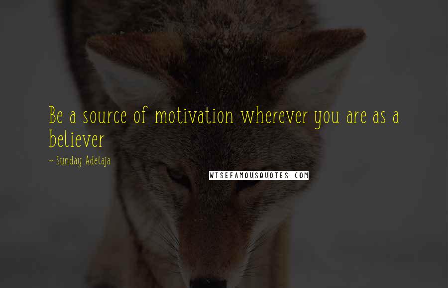 Sunday Adelaja Quotes: Be a source of motivation wherever you are as a believer
