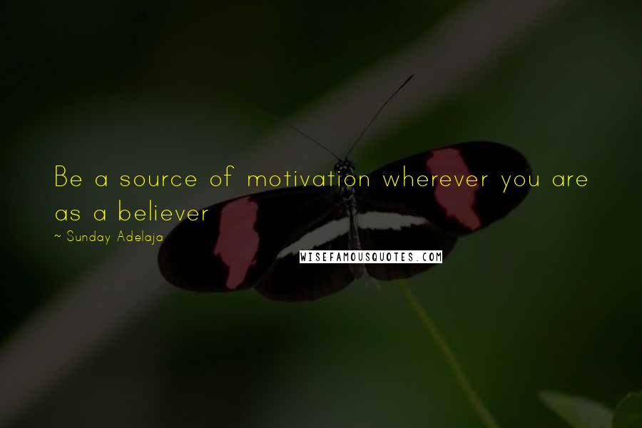 Sunday Adelaja Quotes: Be a source of motivation wherever you are as a believer