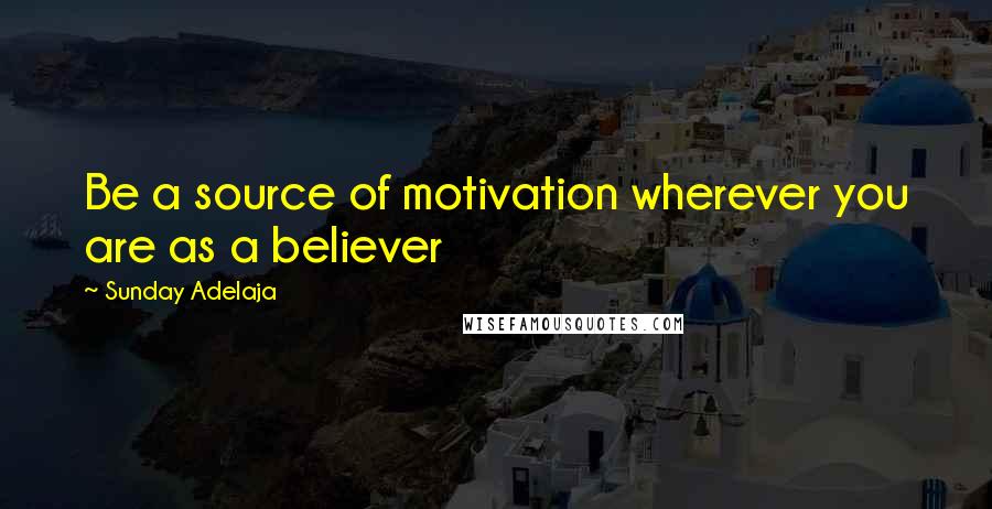Sunday Adelaja Quotes: Be a source of motivation wherever you are as a believer