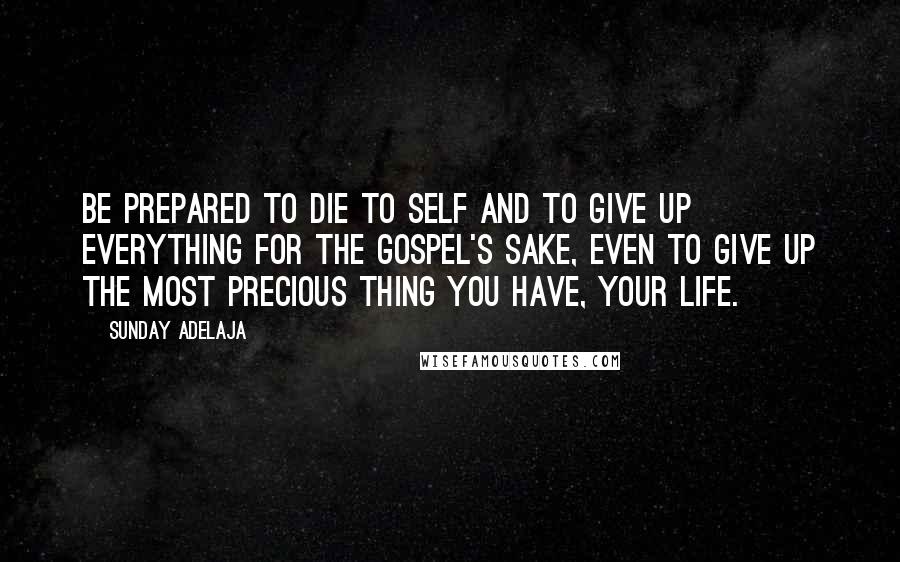 Sunday Adelaja Quotes: Be prepared to die to self and to give up everything for the Gospel's sake, even to give up the most precious thing you have, your life.