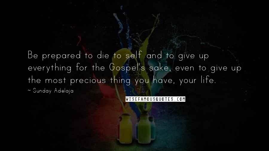 Sunday Adelaja Quotes: Be prepared to die to self and to give up everything for the Gospel's sake, even to give up the most precious thing you have, your life.