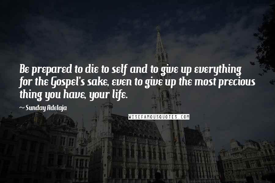 Sunday Adelaja Quotes: Be prepared to die to self and to give up everything for the Gospel's sake, even to give up the most precious thing you have, your life.