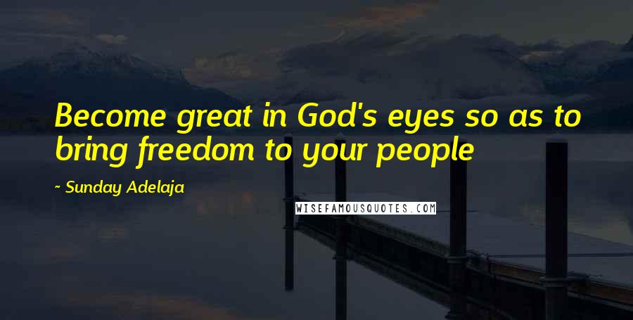 Sunday Adelaja Quotes: Become great in God's eyes so as to bring freedom to your people