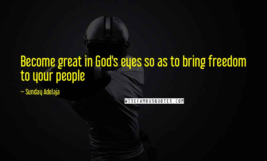 Sunday Adelaja Quotes: Become great in God's eyes so as to bring freedom to your people