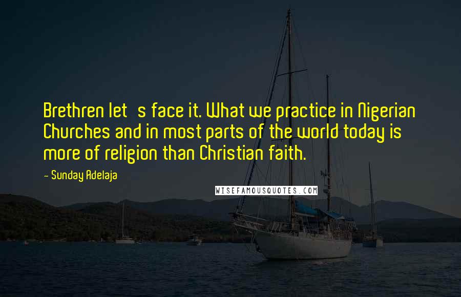 Sunday Adelaja Quotes: Brethren let's face it. What we practice in Nigerian Churches and in most parts of the world today is more of religion than Christian faith.
