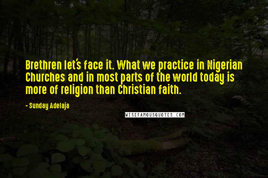 Sunday Adelaja Quotes: Brethren let's face it. What we practice in Nigerian Churches and in most parts of the world today is more of religion than Christian faith.