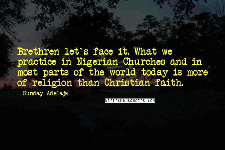 Sunday Adelaja Quotes: Brethren let's face it. What we practice in Nigerian Churches and in most parts of the world today is more of religion than Christian faith.