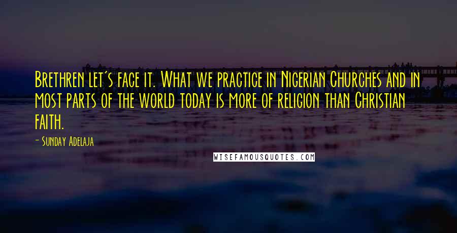 Sunday Adelaja Quotes: Brethren let's face it. What we practice in Nigerian Churches and in most parts of the world today is more of religion than Christian faith.