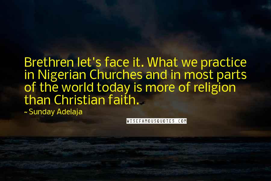 Sunday Adelaja Quotes: Brethren let's face it. What we practice in Nigerian Churches and in most parts of the world today is more of religion than Christian faith.