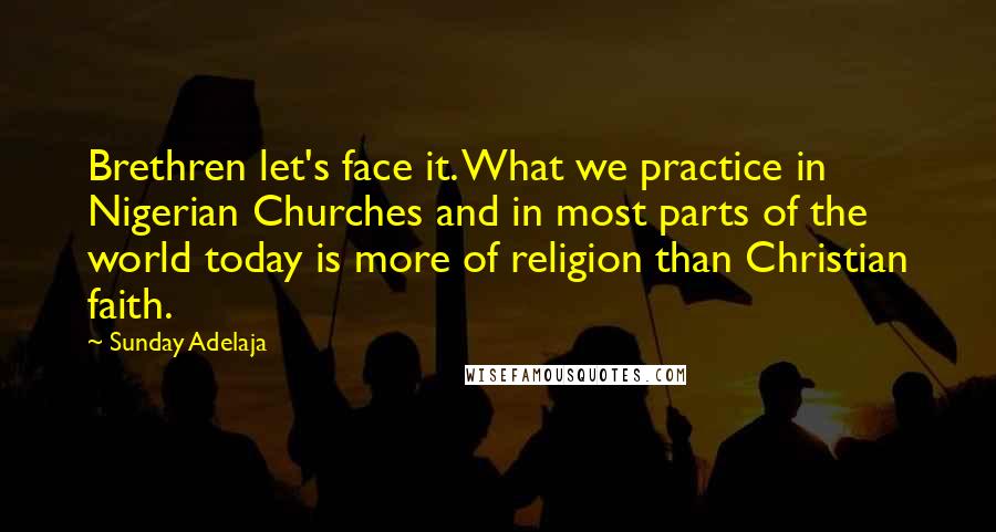 Sunday Adelaja Quotes: Brethren let's face it. What we practice in Nigerian Churches and in most parts of the world today is more of religion than Christian faith.