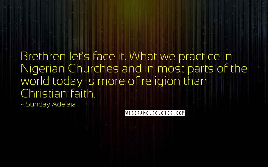 Sunday Adelaja Quotes: Brethren let's face it. What we practice in Nigerian Churches and in most parts of the world today is more of religion than Christian faith.