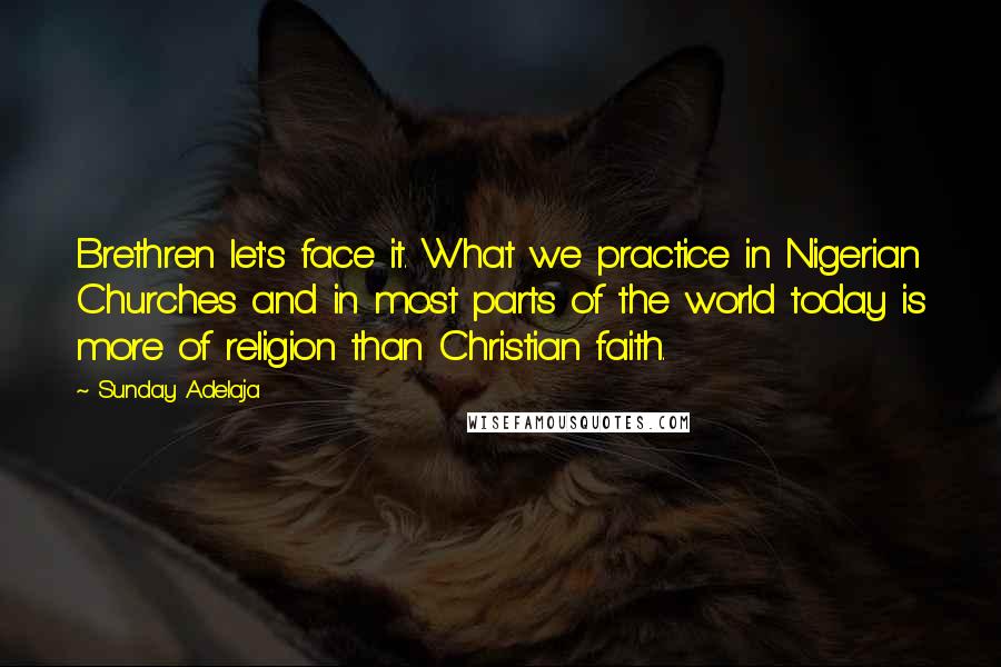 Sunday Adelaja Quotes: Brethren let's face it. What we practice in Nigerian Churches and in most parts of the world today is more of religion than Christian faith.