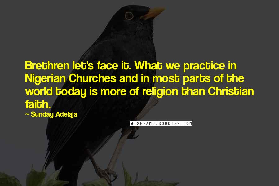 Sunday Adelaja Quotes: Brethren let's face it. What we practice in Nigerian Churches and in most parts of the world today is more of religion than Christian faith.