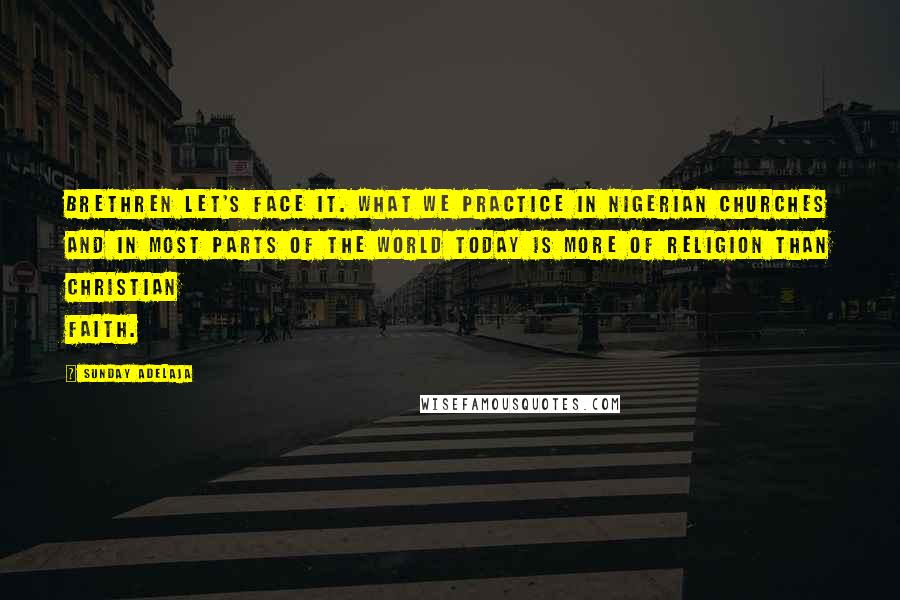 Sunday Adelaja Quotes: Brethren let's face it. What we practice in Nigerian Churches and in most parts of the world today is more of religion than Christian faith.