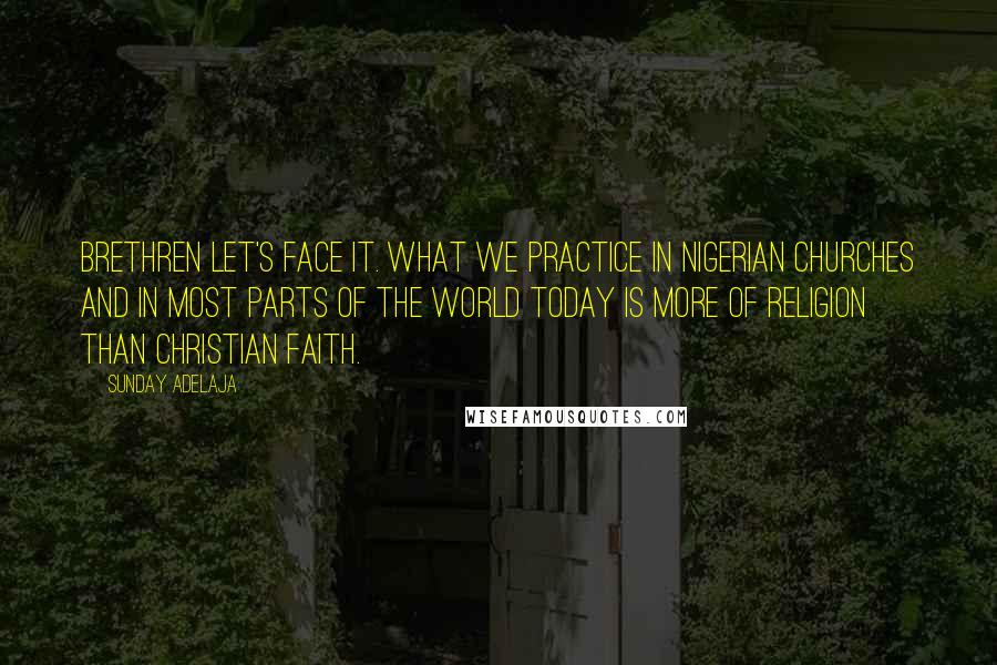 Sunday Adelaja Quotes: Brethren let's face it. What we practice in Nigerian Churches and in most parts of the world today is more of religion than Christian faith.