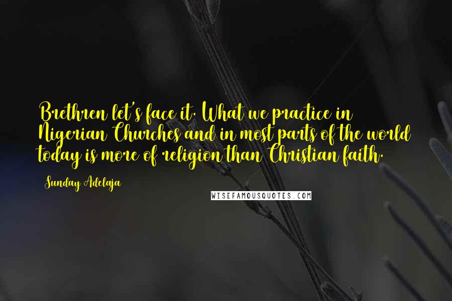 Sunday Adelaja Quotes: Brethren let's face it. What we practice in Nigerian Churches and in most parts of the world today is more of religion than Christian faith.