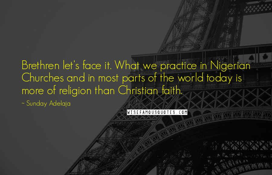 Sunday Adelaja Quotes: Brethren let's face it. What we practice in Nigerian Churches and in most parts of the world today is more of religion than Christian faith.
