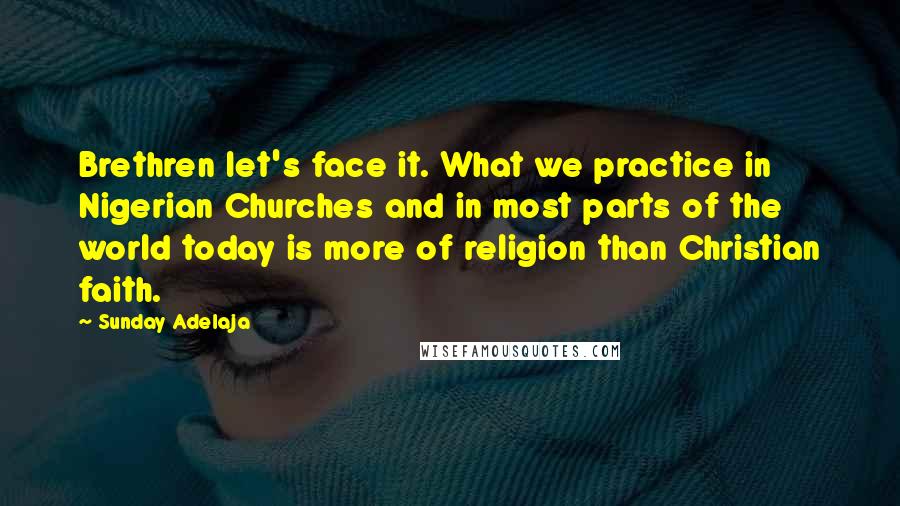 Sunday Adelaja Quotes: Brethren let's face it. What we practice in Nigerian Churches and in most parts of the world today is more of religion than Christian faith.