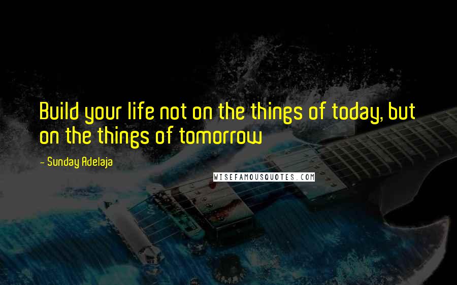 Sunday Adelaja Quotes: Build your life not on the things of today, but on the things of tomorrow