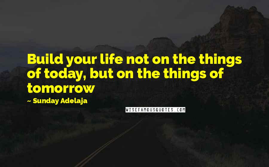 Sunday Adelaja Quotes: Build your life not on the things of today, but on the things of tomorrow