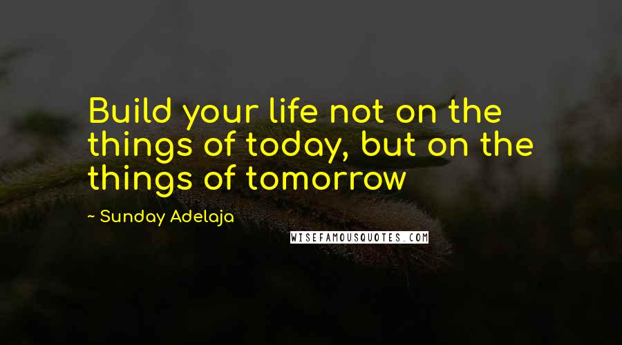 Sunday Adelaja Quotes: Build your life not on the things of today, but on the things of tomorrow