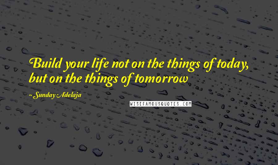 Sunday Adelaja Quotes: Build your life not on the things of today, but on the things of tomorrow