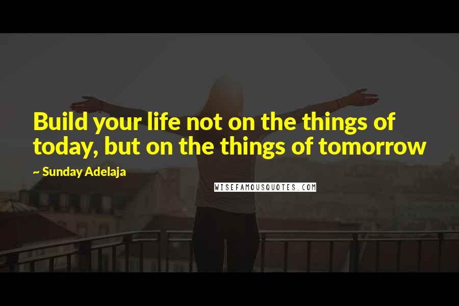 Sunday Adelaja Quotes: Build your life not on the things of today, but on the things of tomorrow