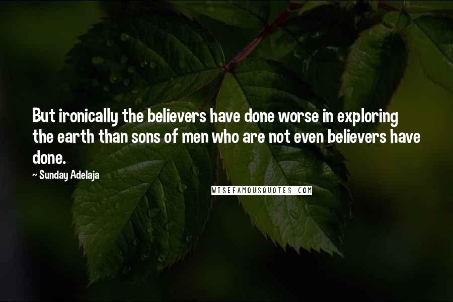 Sunday Adelaja Quotes: But ironically the believers have done worse in exploring the earth than sons of men who are not even believers have done.