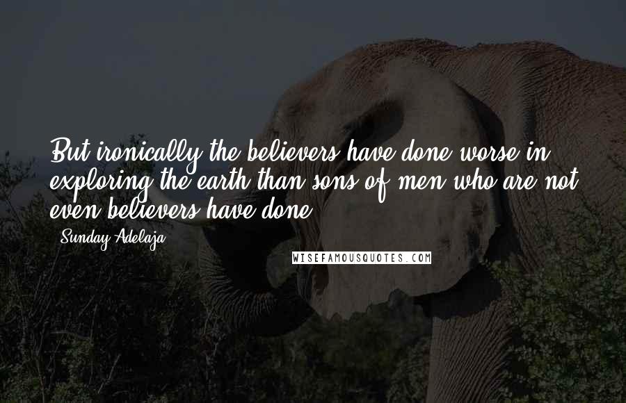 Sunday Adelaja Quotes: But ironically the believers have done worse in exploring the earth than sons of men who are not even believers have done.