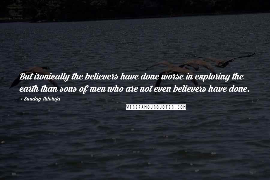 Sunday Adelaja Quotes: But ironically the believers have done worse in exploring the earth than sons of men who are not even believers have done.