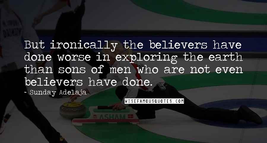 Sunday Adelaja Quotes: But ironically the believers have done worse in exploring the earth than sons of men who are not even believers have done.