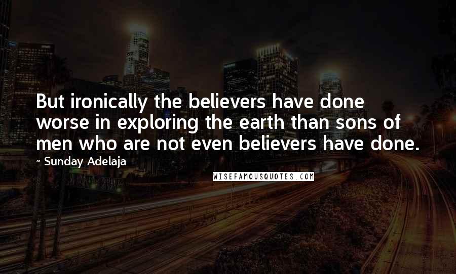Sunday Adelaja Quotes: But ironically the believers have done worse in exploring the earth than sons of men who are not even believers have done.