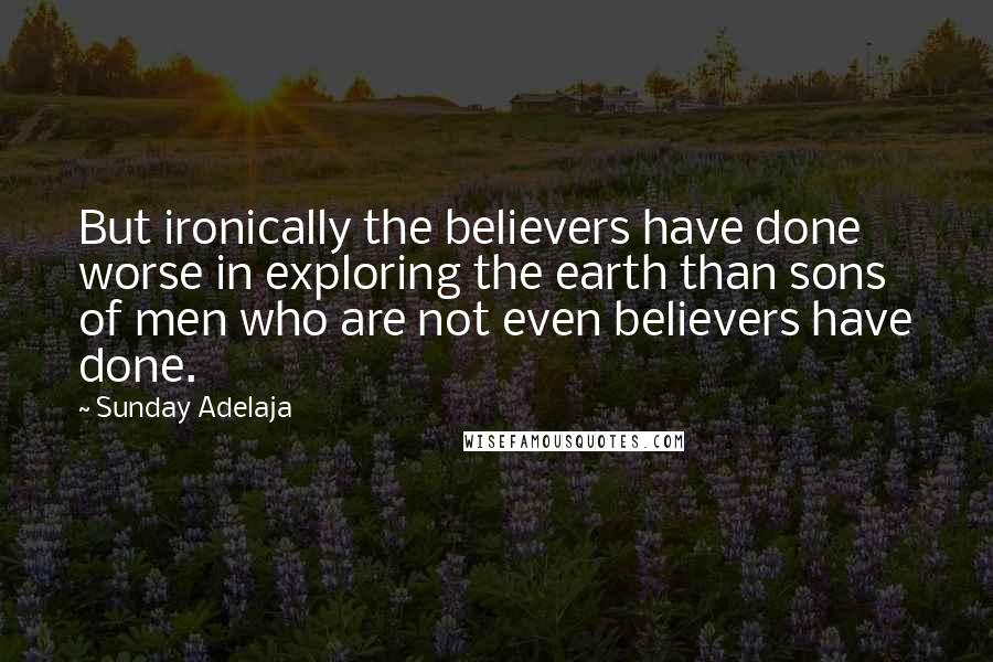 Sunday Adelaja Quotes: But ironically the believers have done worse in exploring the earth than sons of men who are not even believers have done.