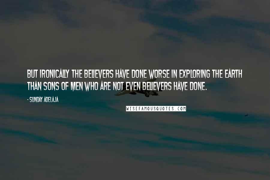 Sunday Adelaja Quotes: But ironically the believers have done worse in exploring the earth than sons of men who are not even believers have done.