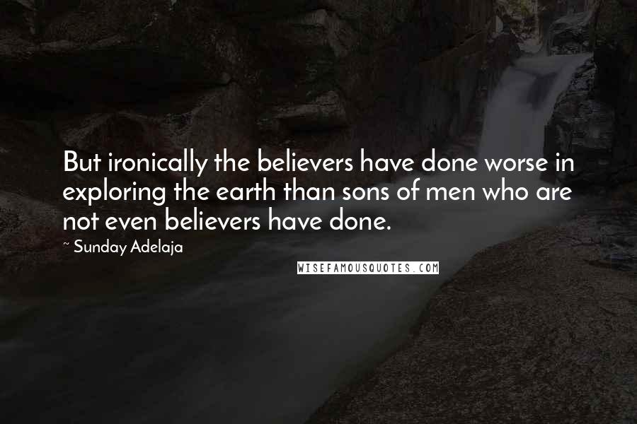 Sunday Adelaja Quotes: But ironically the believers have done worse in exploring the earth than sons of men who are not even believers have done.