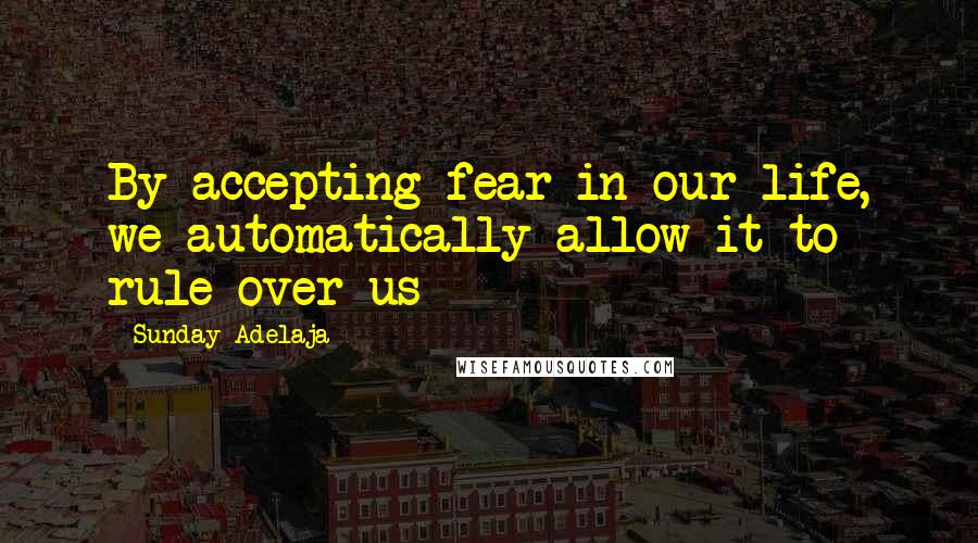 Sunday Adelaja Quotes: By accepting fear in our life, we automatically allow it to rule over us