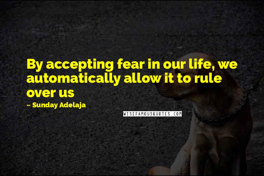 Sunday Adelaja Quotes: By accepting fear in our life, we automatically allow it to rule over us