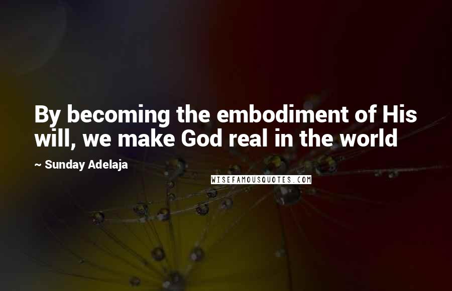 Sunday Adelaja Quotes: By becoming the embodiment of His will, we make God real in the world
