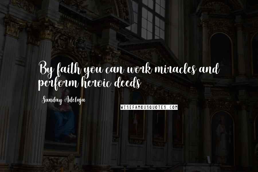 Sunday Adelaja Quotes: By faith you can work miracles and perform heroic deeds